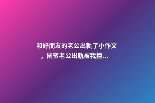 和好朋友的老公出軌了小作文，閨蜜老公出軌被我撞見-第1張-觀點-玄機派
